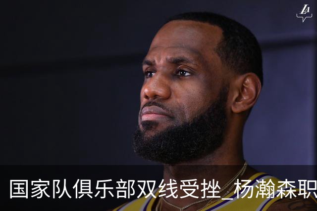国家队俱乐部双线受挫 杨瀚森职业生涯进入至暗时刻？