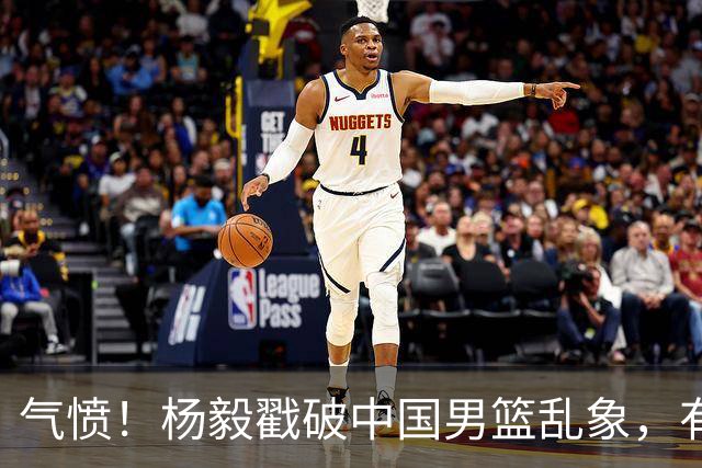 气愤！杨毅戳破中国男篮乱象，有球员装病拒绝国家队，是谁很明朗
