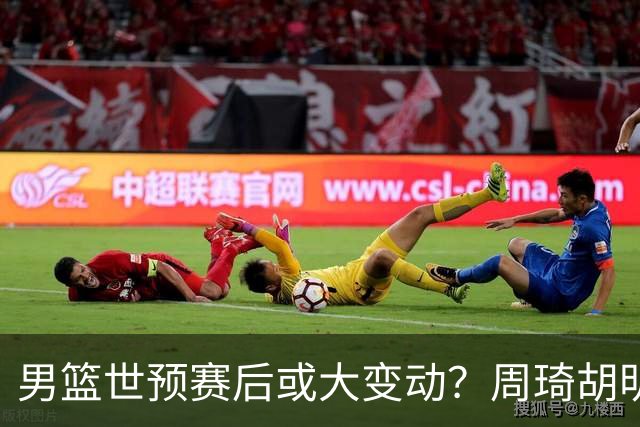 男篮世预赛后或大变动？周琦胡明轩回归：郭士强还会带高诗岩吗？
