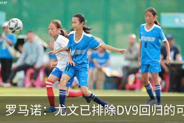 罗马诺：尤文已排除DV9回归的可能 没在谈坎比亚索和弗拉泰西互换