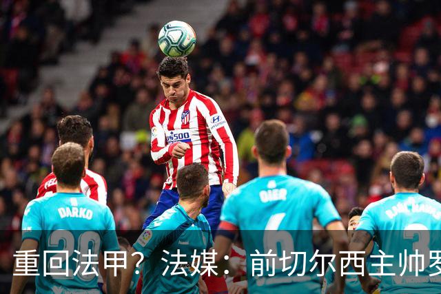 重回法甲？法媒：前切尔西主帅罗塞尼尔成为巴黎FC主帅候选